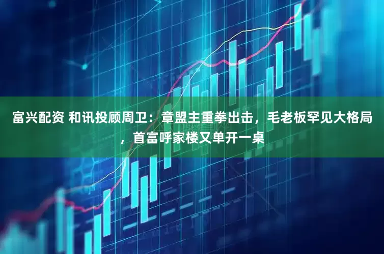富兴配资 和讯投顾周卫：章盟主重拳出击，毛老板罕见大格局，首富呼家楼又单开一桌