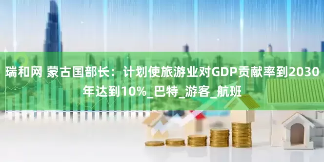 瑞和网 蒙古国部长：计划使旅游业对GDP贡献率到2030年达到10%_巴特_游客_航班