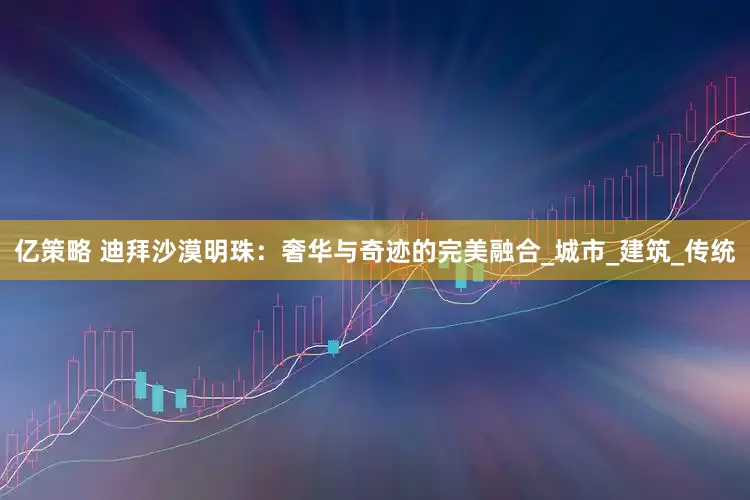 亿策略 迪拜沙漠明珠：奢华与奇迹的完美融合_城市_建筑_传统