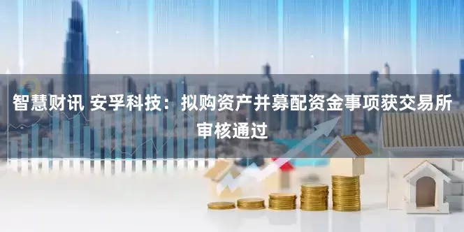 智慧财讯 安孚科技：拟购资产并募配资金事项获交易所审核通过