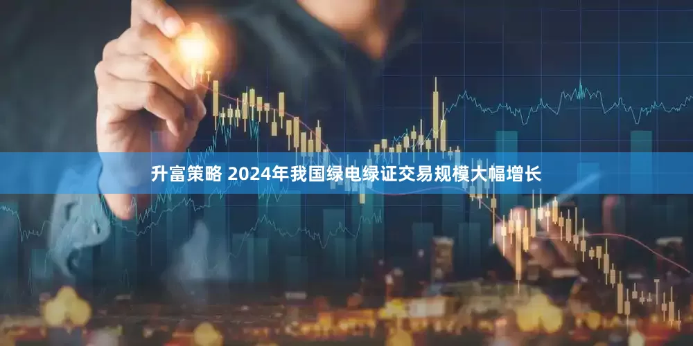 升富策略 2024年我国绿电绿证交易规模大幅增长