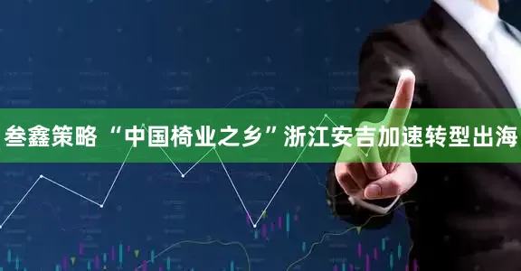 叁鑫策略 “中国椅业之乡”浙江安吉加速转型出海