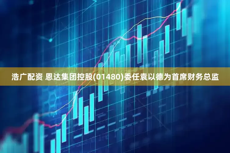 浩广配资 恩达集团控股(01480)委任袁以德为首席财务总监