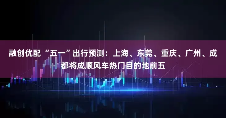 融创优配 “五一”出行预测：上海、东莞、重庆、广州、成都将成顺风车热门目的地前五