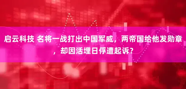 启云科技 名将一战打出中国军威，两帝国给他发勋章，却因活埋日俘遭起诉？